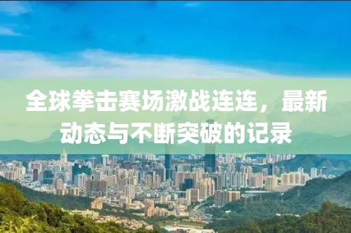 全球拳击赛场激战连连，最新动态与不断突破的记录