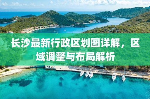 长沙最新行政区划图详解，区域调整与布局解析