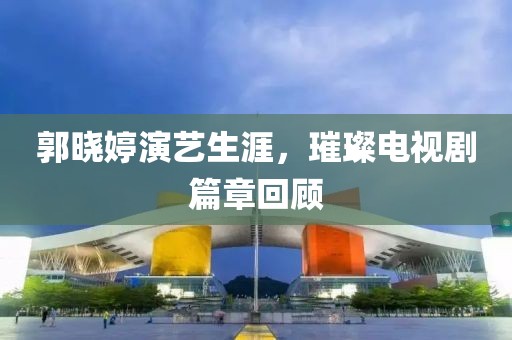郭晓婷演艺生涯，璀璨电视剧篇章回顾
