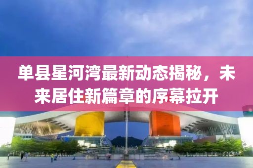 单县星河湾最新动态揭秘，未来居住新篇章的序幕拉开