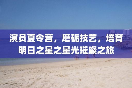 演员夏令营，磨砺技艺，培育明日之星之星光璀璨之旅