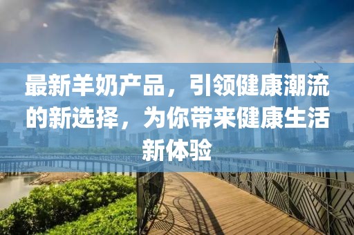 最新羊奶产品，引领健康潮流的新选择，为你带来健康生活新体验