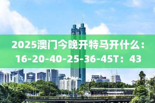 2025澳门今晚开特马开什么：16-20-40-25-36-45T：43