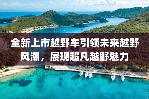全新上市越野车引领未来越野风潮，展现超凡越野魅力