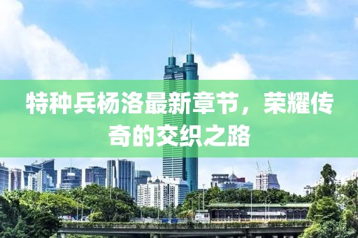 特种兵杨洛最新章节，荣耀传奇的交织之路