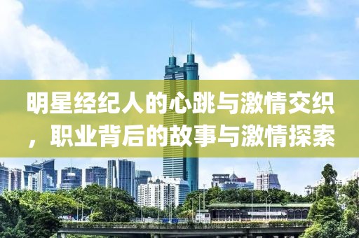 明星经纪人的心跳与激情交织，职业背后的故事与激情探索
