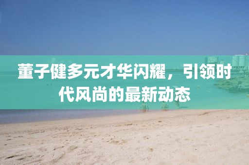 董子健多元才华闪耀，引领时代风尚的最新动态