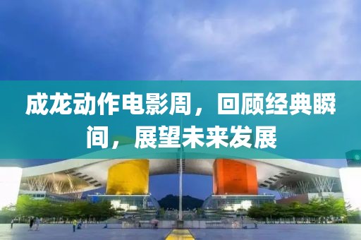 成龙动作电影周，回顾经典瞬间，展望未来发展