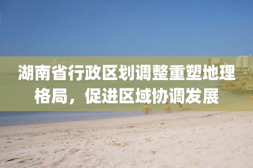 湖南省行政区划调整重塑地理格局，促进区域协调发展