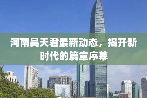 河南吴天君最新动态，揭开新时代的篇章序幕