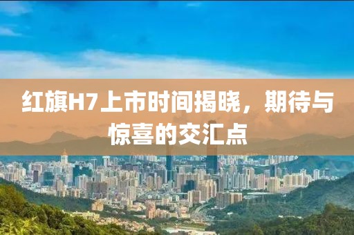 红旗H7上市时间揭晓，期待与惊喜的交汇点