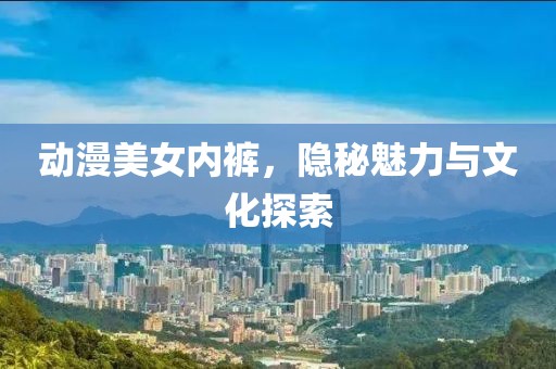 动漫美女内裤，隐秘魅力与文化探索