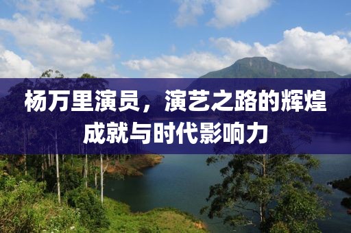 杨万里演员，演艺之路的辉煌成就与时代影响力