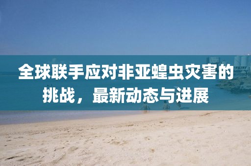 全球联手应对非亚蝗虫灾害的挑战，最新动态与进展