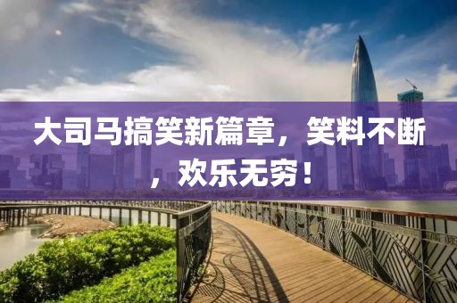 大司马搞笑新篇章，笑料不断，欢乐无穷！