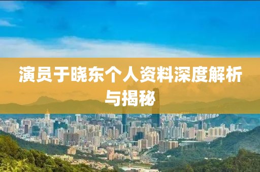 演员于晓东个人资料深度解析与揭秘