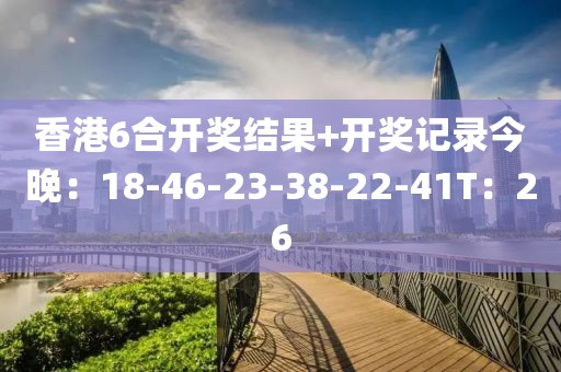 香港6合开奖结果+开奖记录今晚：18-46-23-38-22-41T：26