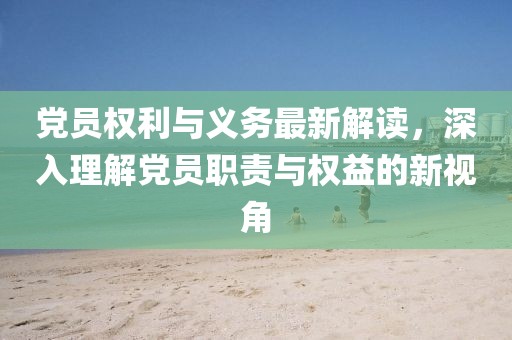 党员权利与义务最新解读，深入理解党员职责与权益的新视角