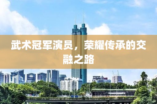 武术冠军演员，荣耀传承的交融之路