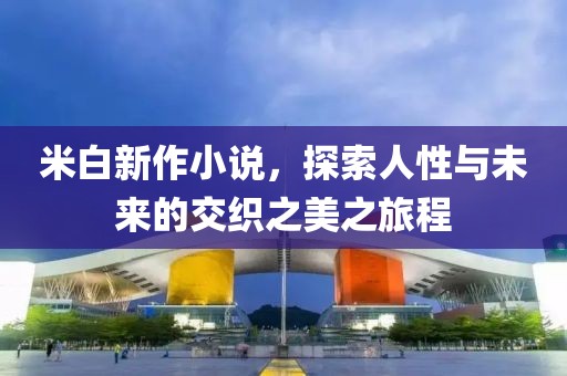 米白新作小说，探索人性与未来的交织之美之旅程