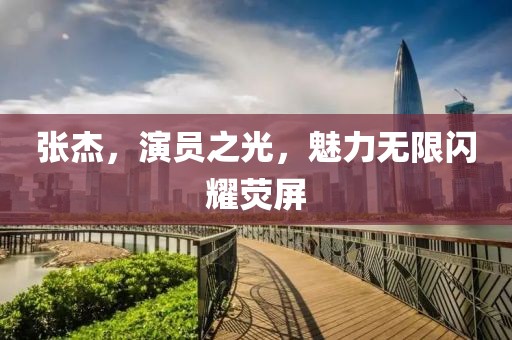 张杰，演员之光，魅力无限闪耀荧屏