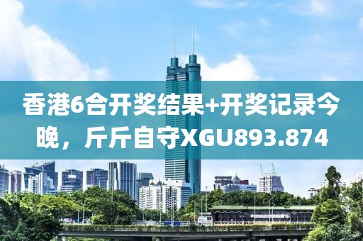 香港6合开奖结果+开奖记录今晚，斤斤自守XGU893.874