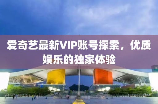 爱奇艺最新VIP账号探索，优质娱乐的独家体验