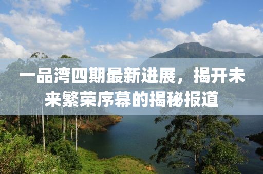 一品湾四期最新进展，揭开未来繁荣序幕的揭秘报道