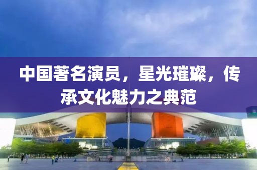 中国著名演员，星光璀璨，传承文化魅力之典范