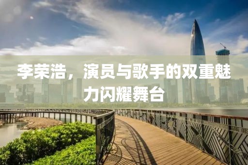 李荣浩，演员与歌手的双重魅力闪耀舞台
