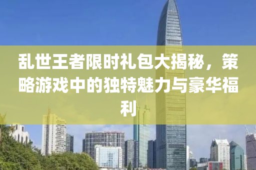 乱世王者限时礼包大揭秘，策略游戏中的独特魅力与豪华福利