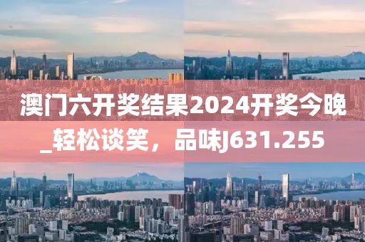 澳门六开奖结果2024开奖今晚_轻松谈笑，品味J631.255
