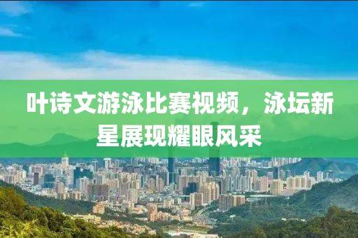 叶诗文游泳比赛视频，泳坛新星展现耀眼风采