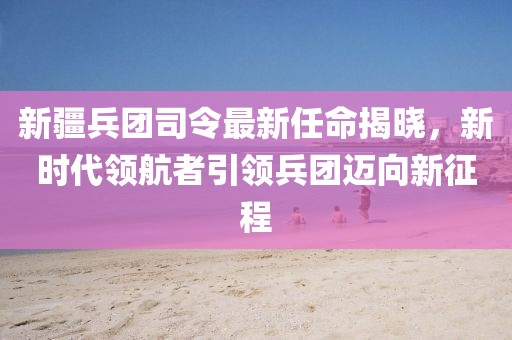 新疆兵团司令最新任命揭晓，新时代领航者引领兵团迈向新征程