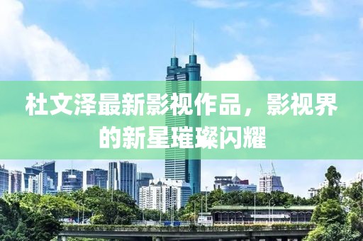 杜文泽最新影视作品，影视界的新星璀璨闪耀