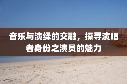 音乐与演绎的交融，探寻演唱者身份之演员的魅力