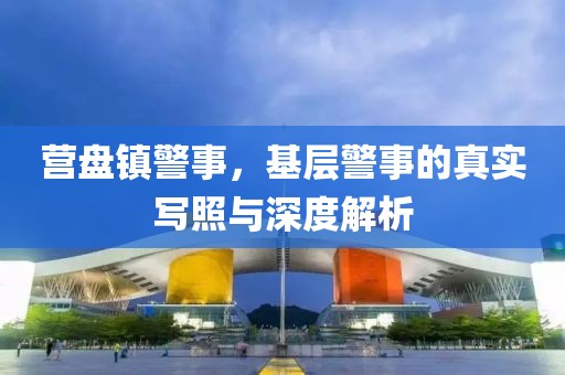 营盘镇警事，基层警事的真实写照与深度解析