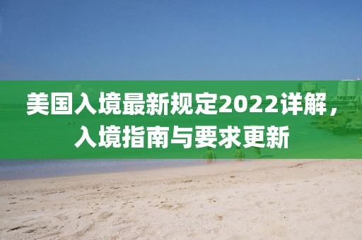 美国入境最新规定2022详解，入境指南与要求更新