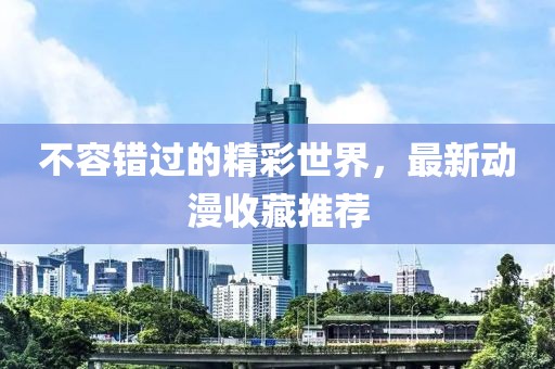 不容错过的精彩世界，最新动漫收藏推荐
