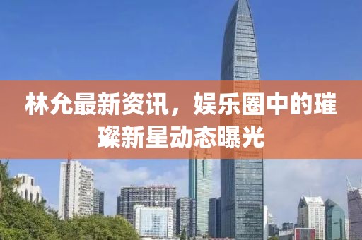 林允最新资讯，娱乐圈中的璀璨新星动态曝光