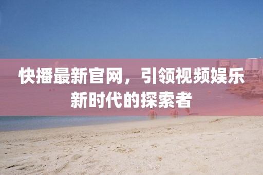 快播最新官网，引领视频娱乐新时代的探索者