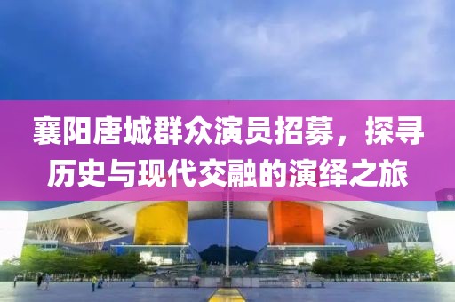 襄阳唐城群众演员招募，探寻历史与现代交融的演绎之旅