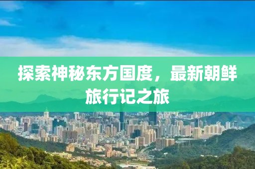 探索神秘东方国度，最新朝鲜旅行记之旅
