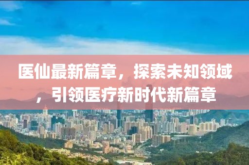 医仙最新篇章，探索未知领域，引领医疗新时代新篇章
