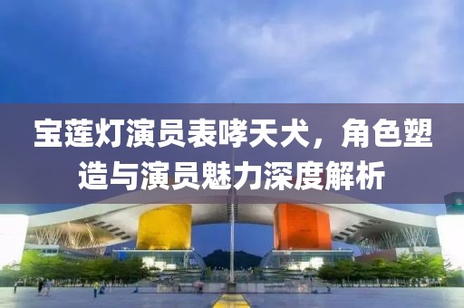 宝莲灯演员表哮天犬，角色塑造与演员魅力深度解析