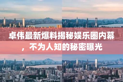 卓伟最新爆料揭秘娱乐圈内幕，不为人知的秘密曝光