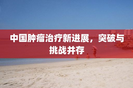 中国肿瘤治疗新进展，突破与挑战并存