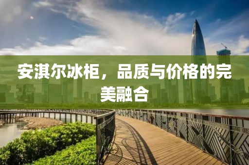 安淇尔冰柜，品质与价格的完美融合