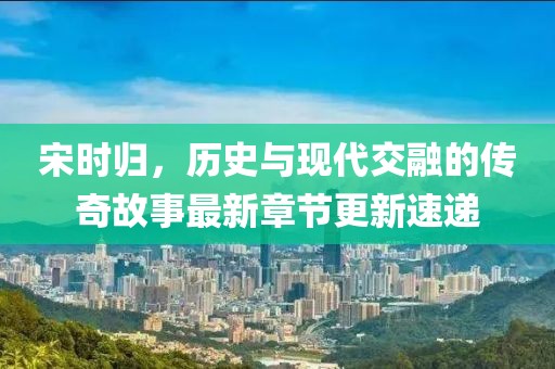 宋时归，历史与现代交融的传奇故事最新章节更新速递