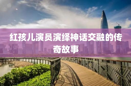 红孩儿演员演绎神话交融的传奇故事